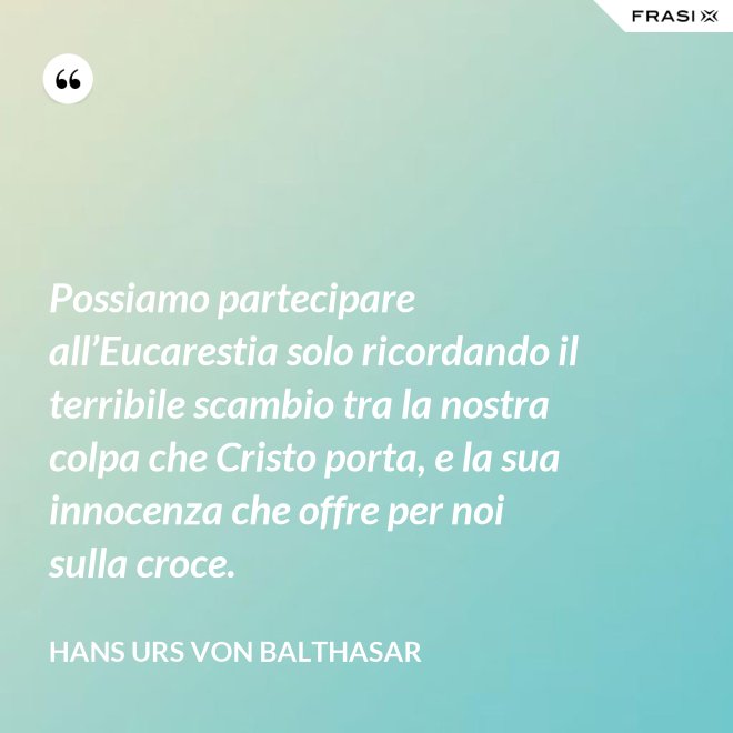 Possiamo partecipare all’Eucarestia solo ricordando il terribile scambio tra la nostra colpa che Cristo porta, e la sua innocenza che offre per noi sulla croce. - Hans Urs Von Balthasar