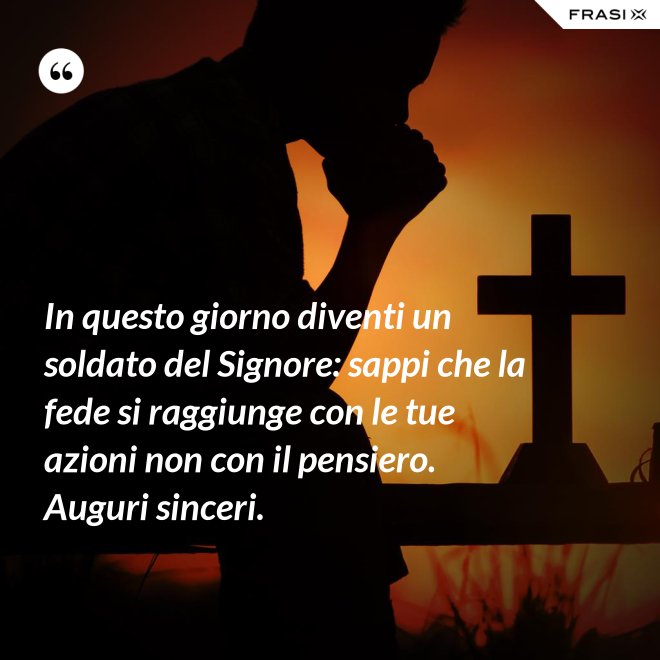 In questo giorno diventi un soldato del Signore: sappi che la fede si raggiunge con le tue azioni non con il pensiero. Auguri sinceri. - Anonimo