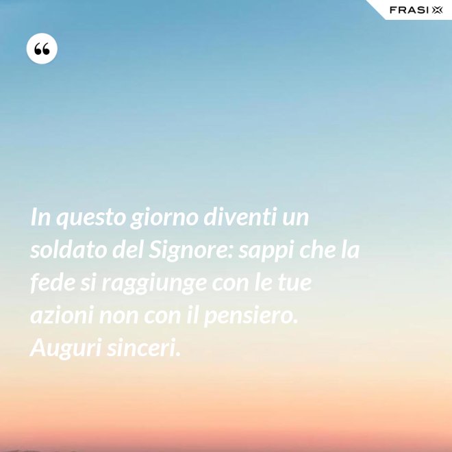 In questo giorno diventi un soldato del Signore: sappi che la fede si raggiunge con le tue azioni non con il pensiero. Auguri sinceri. - Anonimo
