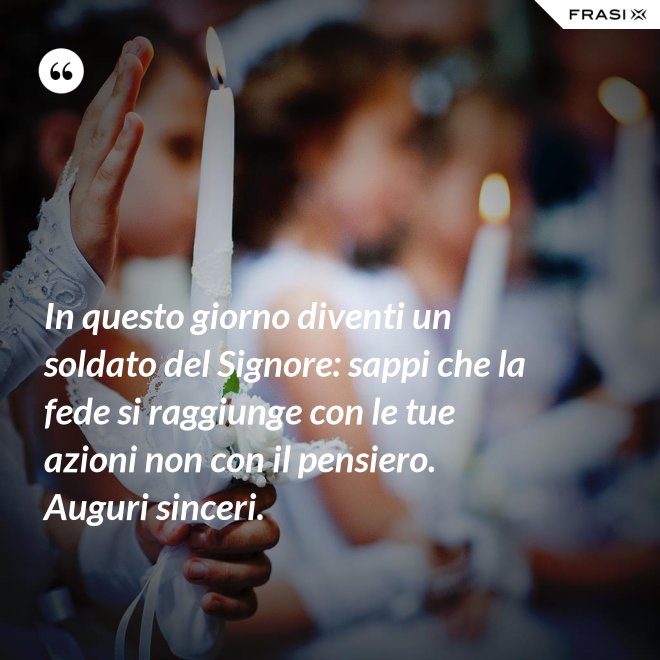In questo giorno diventi un soldato del Signore: sappi che la fede si raggiunge con le tue azioni non con il pensiero. Auguri sinceri. - Anonimo