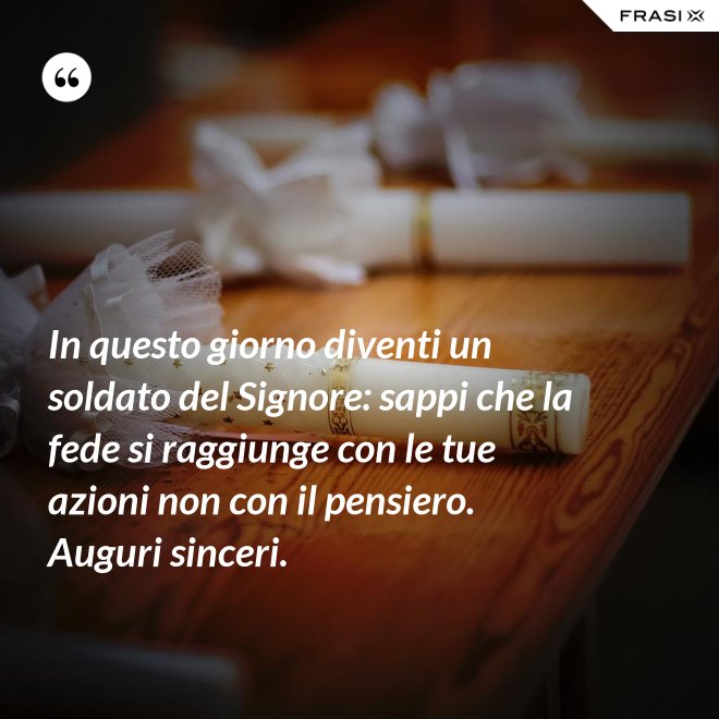 In questo giorno diventi un soldato del Signore: sappi che la fede si raggiunge con le tue azioni non con il pensiero. Auguri sinceri. - Anonimo