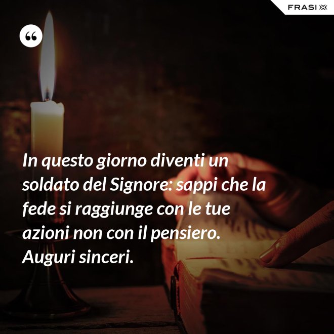 In questo giorno diventi un soldato del Signore: sappi che la fede si raggiunge con le tue azioni non con il pensiero. Auguri sinceri. - Anonimo