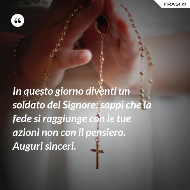 In questo giorno diventi un soldato del Signore: sappi che la fede si raggiunge con le tue azioni non con il pensiero. Auguri sinceri. - Anonimo