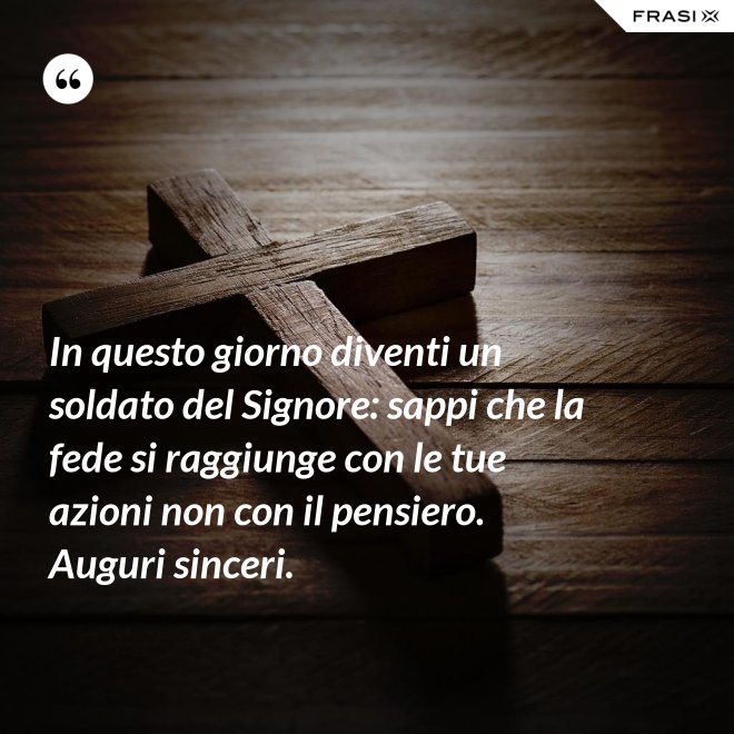 In questo giorno diventi un soldato del Signore: sappi che la fede si raggiunge con le tue azioni non con il pensiero. Auguri sinceri. - Anonimo