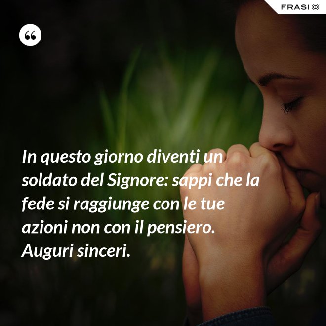 In questo giorno diventi un soldato del Signore: sappi che la fede si raggiunge con le tue azioni non con il pensiero. Auguri sinceri. - Anonimo