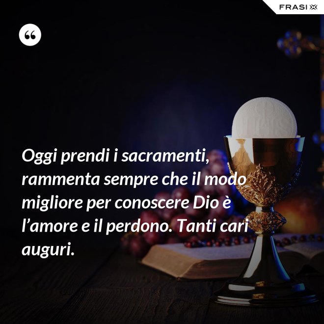 Oggi prendi i sacramenti, rammenta sempre che il modo migliore per conoscere Dio è l’amore e il perdono. Tanti cari auguri. - Anonimo