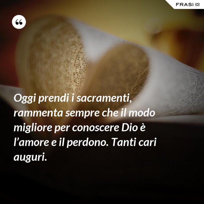 Oggi prendi i sacramenti, rammenta sempre che il modo migliore per conoscere Dio è l’amore e il perdono. Tanti cari auguri. - Anonimo