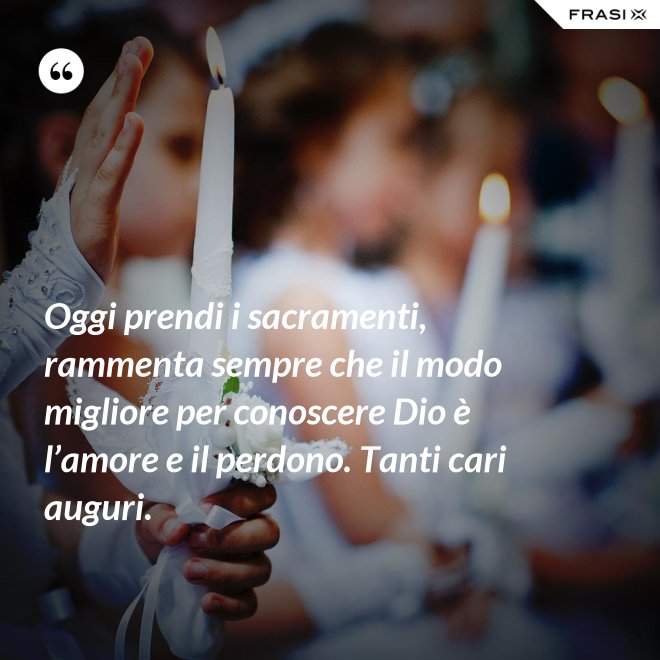 Oggi prendi i sacramenti, rammenta sempre che il modo migliore per conoscere Dio è l’amore e il perdono. Tanti cari auguri. - Anonimo