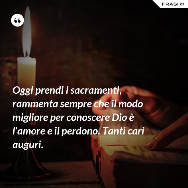 Oggi prendi i sacramenti, rammenta sempre che il modo migliore per conoscere Dio è l’amore e il perdono. Tanti cari auguri. - Anonimo