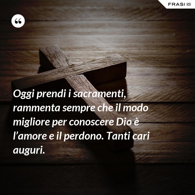 Oggi prendi i sacramenti, rammenta sempre che il modo migliore per conoscere Dio è l’amore e il perdono. Tanti cari auguri. - Anonimo