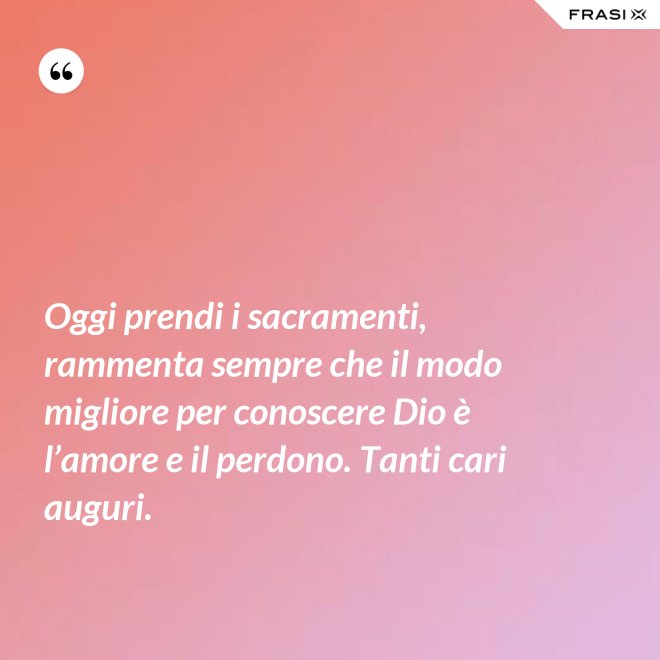Oggi prendi i sacramenti, rammenta sempre che il modo migliore per conoscere Dio è l’amore e il perdono. Tanti cari auguri. - Anonimo