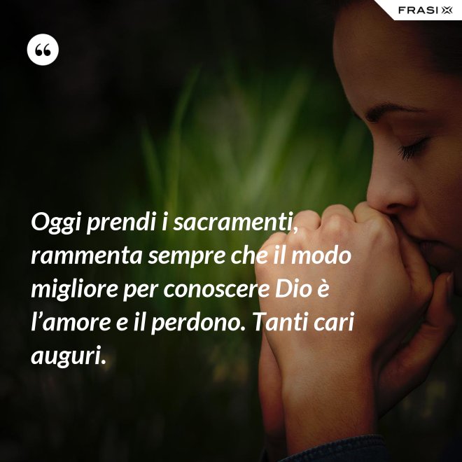 Oggi prendi i sacramenti, rammenta sempre che il modo migliore per conoscere Dio è l’amore e il perdono. Tanti cari auguri. - Anonimo