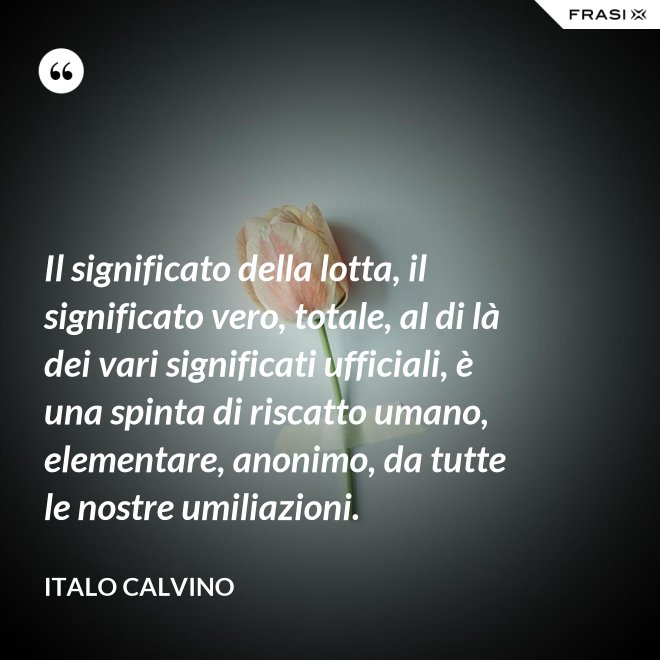 Il significato della lotta, il significato vero, totale, al di là dei vari significati ufficiali, è una spinta di riscatto umano, elementare, anonimo, da tutte le nostre umiliazioni. - Italo Calvino