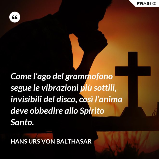 Come l’ago del grammofono segue le vibrazioni più sottili, invisibili del disco, così l’anima deve obbedire allo Spirito Santo. - Hans Urs Von Balthasar
