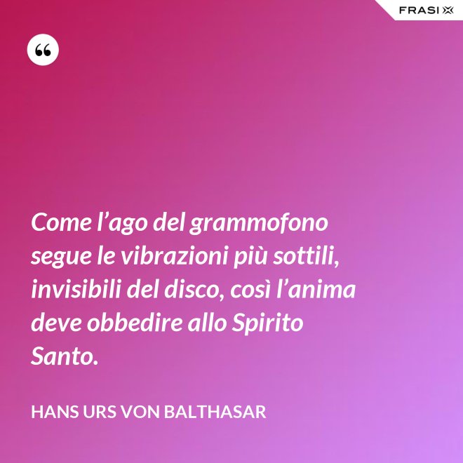 Come l’ago del grammofono segue le vibrazioni più sottili, invisibili del disco, così l’anima deve obbedire allo Spirito Santo. - Hans Urs Von Balthasar