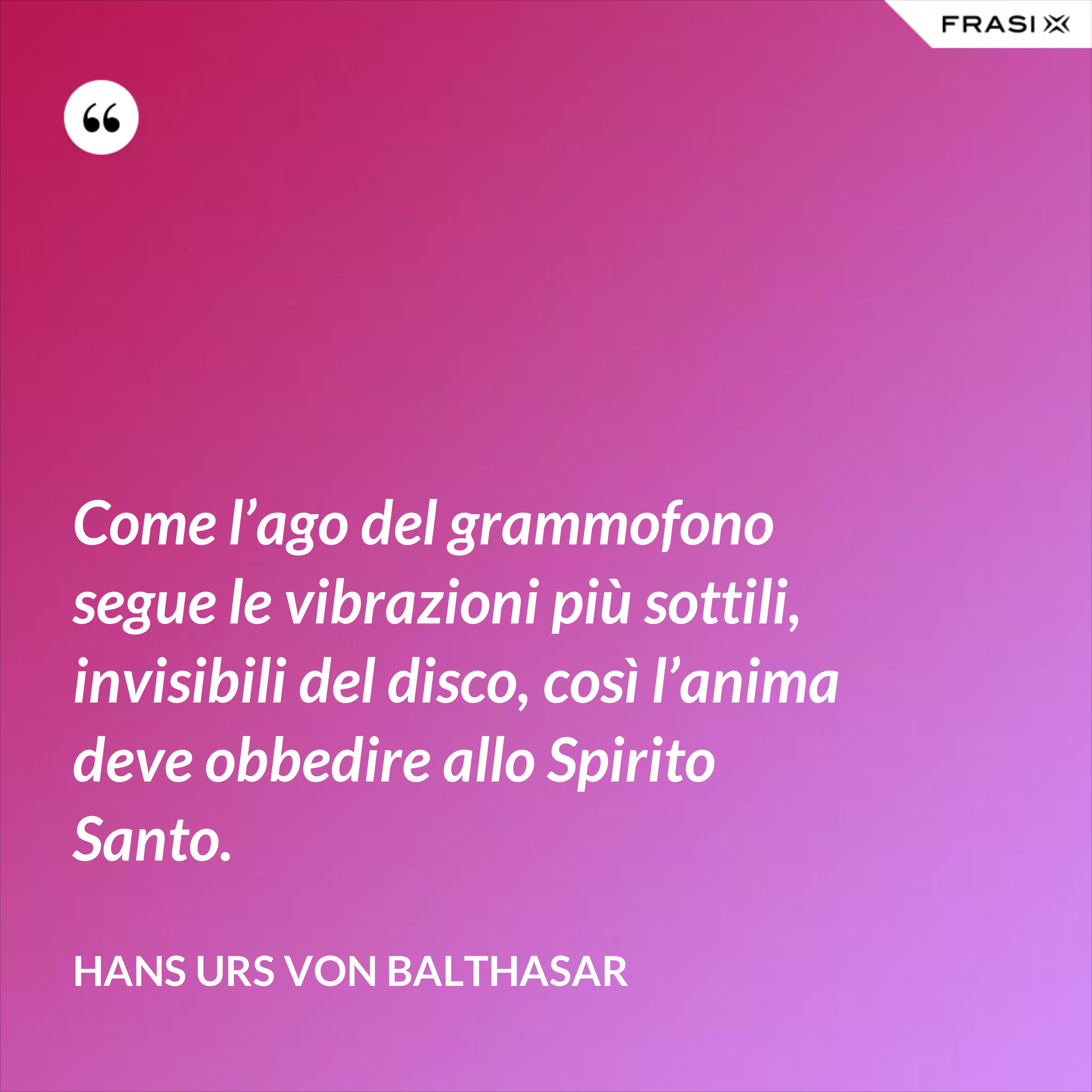 Come l’ago del grammofono segue le vibrazioni più sottili, invisibili del disco, così l’anima deve obbedire allo Spirito Santo. - Hans Urs Von Balthasar
