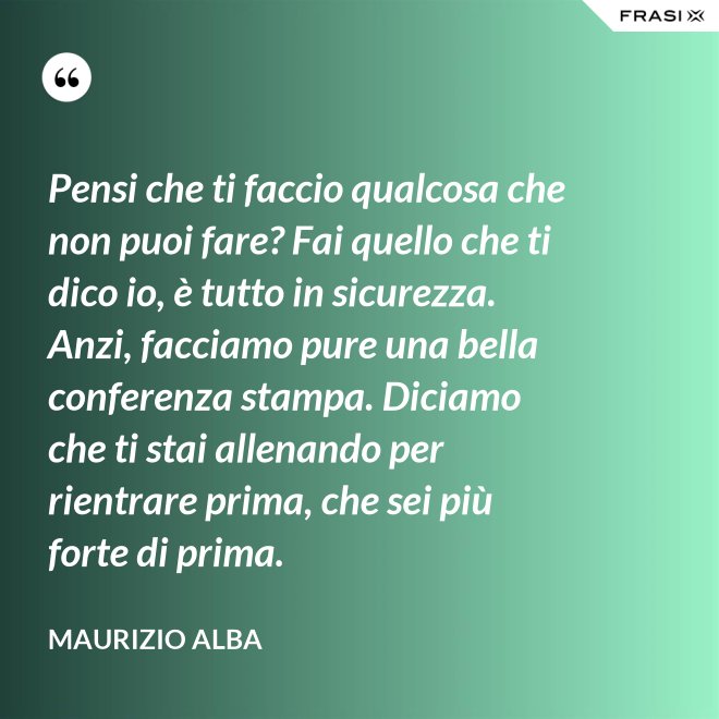 Pensi che ti faccio qualcosa che non puoi fare? Fai quello che ti dico io, è tutto in sicurezza. Anzi, facciamo pure una bella conferenza stampa. Diciamo che ti stai allenando per rientrare prima, che sei più forte di prima. - Maurizio Alba