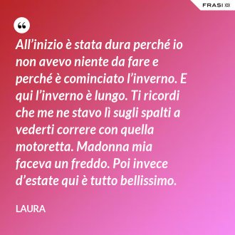 All’inizio è stata dura perché io non avevo niente da fare e perché è cominciato l’inverno. E qui l’inverno è lungo. Ti ricordi che me ne stavo lì sugli spalti a vederti correre con quella motoretta. Madonna mia faceva un freddo. Poi invece d’estate qui è tutto bellissimo. - Laura