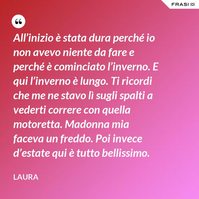 All’inizio è stata dura perché io non avevo niente da fare e perché è cominciato l’inverno. E qui l’inverno è lungo. Ti ricordi che me ne stavo lì sugli spalti a vederti correre con quella motoretta. Madonna mia faceva un freddo. Poi invece d’estate qui è tutto bellissimo. - Laura