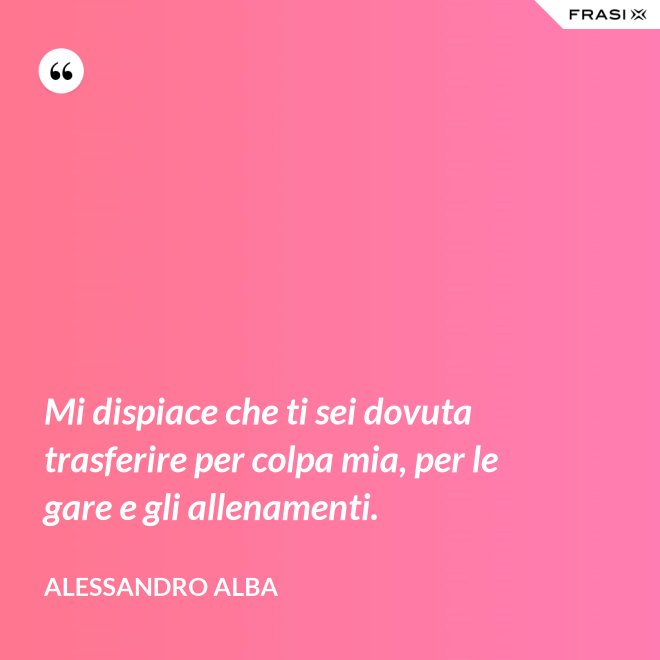 Mi dispiace che ti sei dovuta trasferire per colpa mia, per le gare e gli allenamenti. - Alessandro Alba