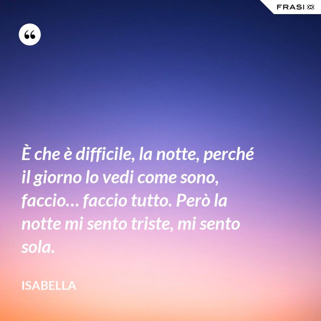 È che è difficile, la notte, perché il giorno lo vedi come sono, faccio… faccio tutto. Però la notte mi sento triste, mi sento sola. - Isabella