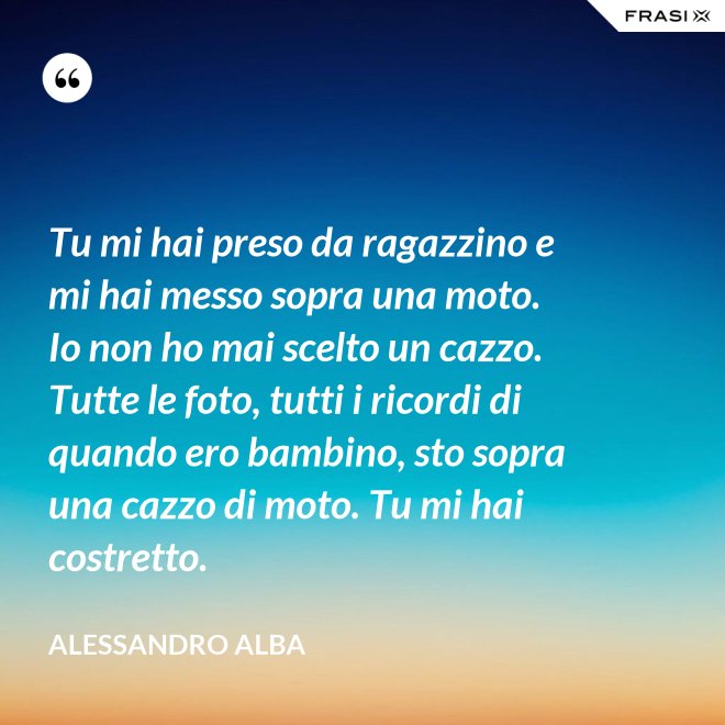 Tu mi hai preso da ragazzino e mi hai messo sopra una moto. Io non ho mai scelto un cazzo. Tutte le foto, tutti i ricordi di quando ero bambino, sto sopra una cazzo di moto. Tu mi hai costretto. - Alessandro Alba
