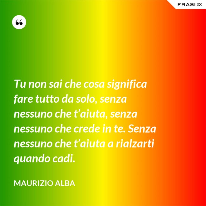 Tu non sai che cosa significa fare tutto da solo, senza nessuno che t’aiuta, senza nessuno che crede in te. Senza nessuno che t’aiuta a rialzarti quando cadi. - Maurizio Alba