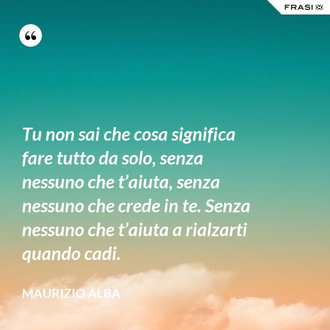Tu non sai che cosa significa fare tutto da solo, senza nessuno che t’aiuta, senza nessuno che crede in te. Senza nessuno che t’aiuta a rialzarti quando cadi. - Maurizio Alba