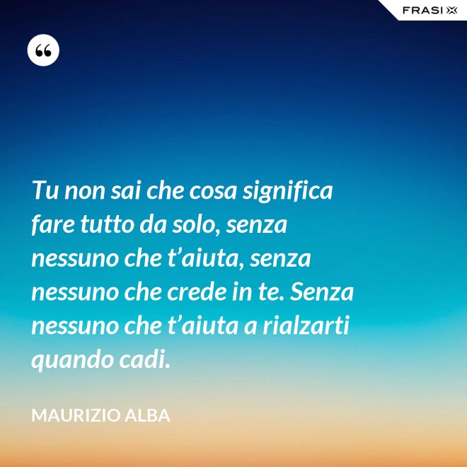 Tu non sai che cosa significa fare tutto da solo, senza nessuno che t’aiuta, senza nessuno che crede in te. Senza nessuno che t’aiuta a rialzarti quando cadi. - Maurizio Alba
