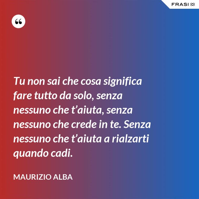 Tu non sai che cosa significa fare tutto da solo, senza nessuno che t’aiuta, senza nessuno che crede in te. Senza nessuno che t’aiuta a rialzarti quando cadi. - Maurizio Alba