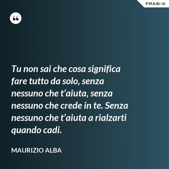 Tu non sai che cosa significa fare tutto da solo, senza nessuno che t’aiuta, senza nessuno che crede in te. Senza nessuno che t’aiuta a rialzarti quando cadi. - Maurizio Alba