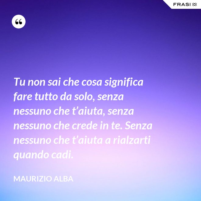 Tu non sai che cosa significa fare tutto da solo, senza nessuno che t’aiuta, senza nessuno che crede in te. Senza nessuno che t’aiuta a rialzarti quando cadi. - Maurizio Alba