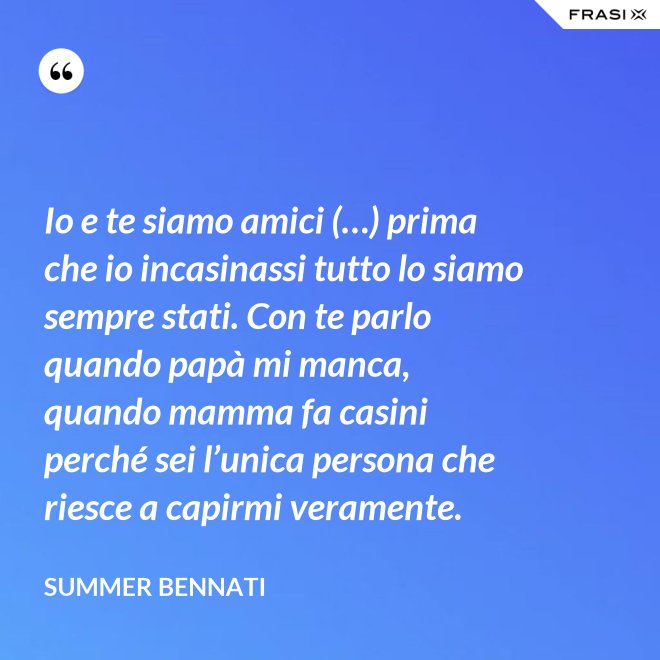 Io e te siamo amici (…) prima che io incasinassi tutto lo siamo sempre stati. Con te parlo quando papà mi manca, quando mamma fa casini perché sei l’unica persona che riesce a capirmi veramente. - Summer Bennati