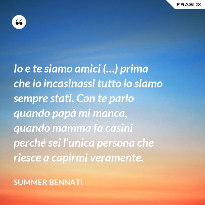 Io e te siamo amici (…) prima che io incasinassi tutto lo siamo sempre stati. Con te parlo quando papà mi manca, quando mamma fa casini perché sei l’unica persona che riesce a capirmi veramente. - Summer Bennati