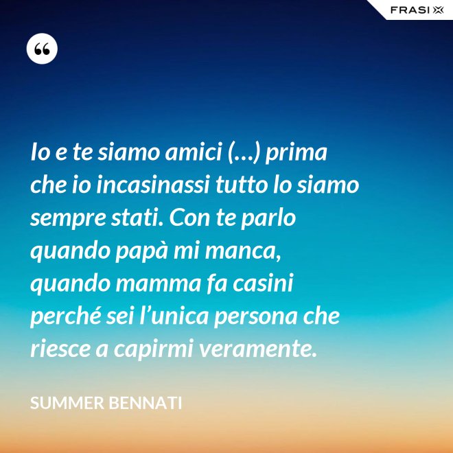 Io e te siamo amici (…) prima che io incasinassi tutto lo siamo sempre stati. Con te parlo quando papà mi manca, quando mamma fa casini perché sei l’unica persona che riesce a capirmi veramente. - Summer Bennati
