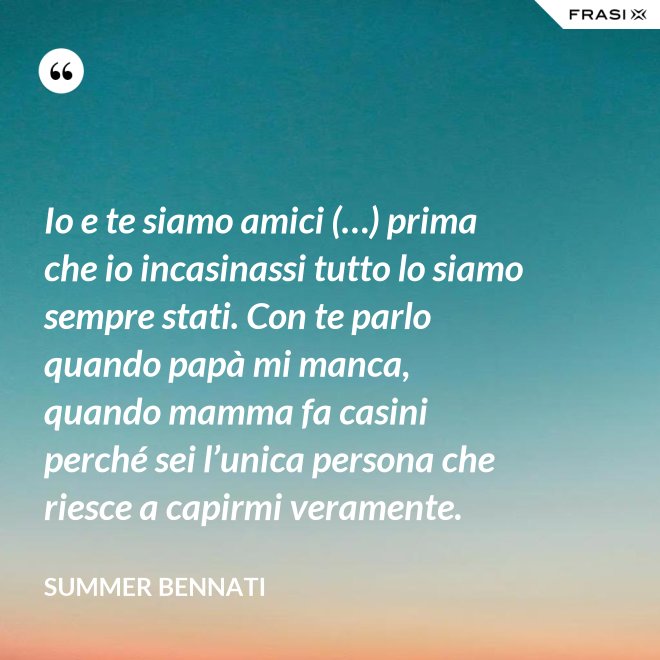 Io e te siamo amici (…) prima che io incasinassi tutto lo siamo sempre stati. Con te parlo quando papà mi manca, quando mamma fa casini perché sei l’unica persona che riesce a capirmi veramente. - Summer Bennati
