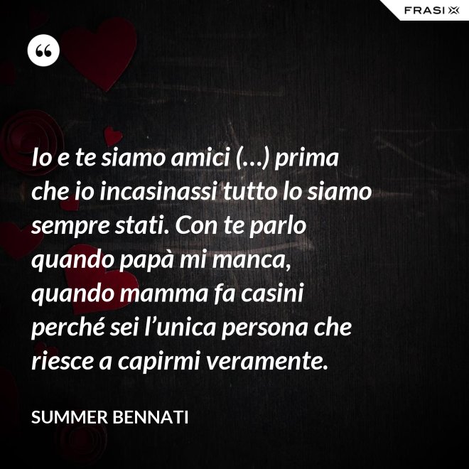 Io e te siamo amici (…) prima che io incasinassi tutto lo siamo sempre stati. Con te parlo quando papà mi manca, quando mamma fa casini perché sei l’unica persona che riesce a capirmi veramente. - Summer Bennati