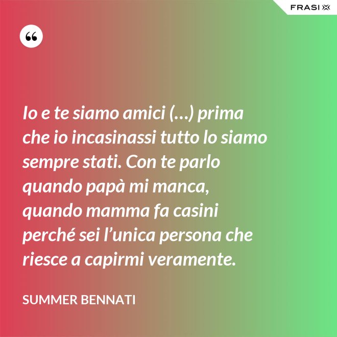 Io e te siamo amici (…) prima che io incasinassi tutto lo siamo sempre stati. Con te parlo quando papà mi manca, quando mamma fa casini perché sei l’unica persona che riesce a capirmi veramente. - Summer Bennati