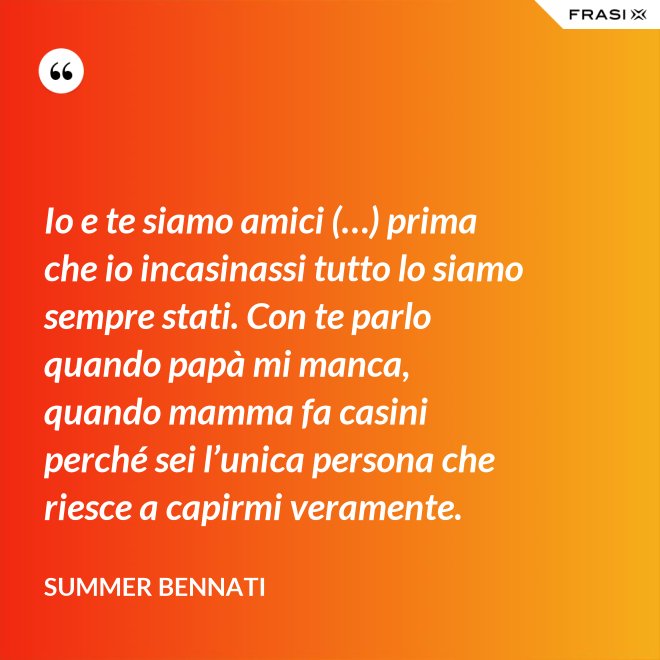Io e te siamo amici (…) prima che io incasinassi tutto lo siamo sempre stati. Con te parlo quando papà mi manca, quando mamma fa casini perché sei l’unica persona che riesce a capirmi veramente. - Summer Bennati