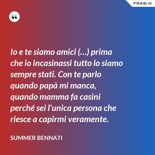 Io e te siamo amici (…) prima che io incasinassi tutto lo siamo sempre stati. Con te parlo quando papà mi manca, quando mamma fa casini perché sei l’unica persona che riesce a capirmi veramente. - Summer Bennati