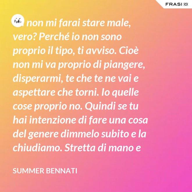 Tu non mi farai stare male, vero? Perché io non sono proprio il tipo, ti avviso. Cioè non mi va proprio di piangere, disperarmi, te che te ne vai e aspettare che torni. Io quelle cose proprio no. Quindi se tu hai intenzione di fare una cosa del genere dimmelo subito e la chiudiamo. Stretta di mano e amici come prima. - Summer Bennati