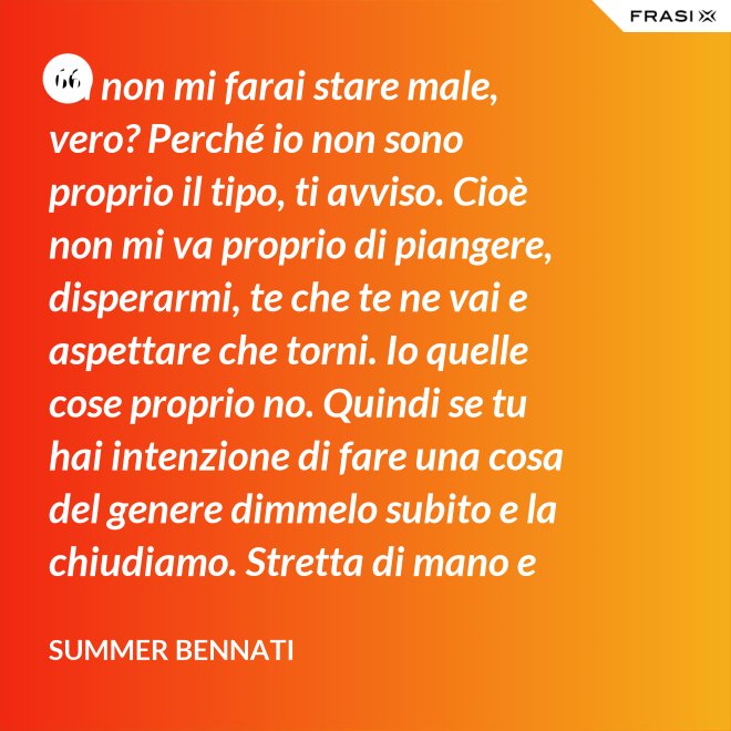 Tu non mi farai stare male, vero? Perché io non sono proprio il tipo, ti avviso. Cioè non mi va proprio di piangere, disperarmi, te che te ne vai e aspettare che torni. Io quelle cose proprio no. Quindi se tu hai intenzione di fare una cosa del genere dimmelo subito e la chiudiamo. Stretta di mano e amici come prima. - Summer Bennati