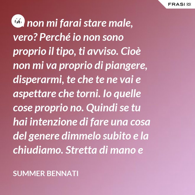 Tu non mi farai stare male, vero? Perché io non sono proprio il tipo, ti avviso. Cioè non mi va proprio di piangere, disperarmi, te che te ne vai e aspettare che torni. Io quelle cose proprio no. Quindi se tu hai intenzione di fare una cosa del genere dimmelo subito e la chiudiamo. Stretta di mano e amici come prima. - Summer Bennati