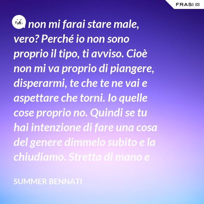 Tu non mi farai stare male, vero? Perché io non sono proprio il tipo, ti avviso. Cioè non mi va proprio di piangere, disperarmi, te che te ne vai e aspettare che torni. Io quelle cose proprio no. Quindi se tu hai intenzione di fare una cosa del genere dimmelo subito e la chiudiamo. Stretta di mano e amici come prima. - Summer Bennati