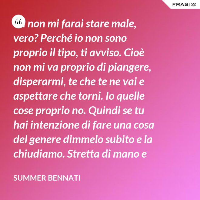 Tu non mi farai stare male, vero? Perché io non sono proprio il tipo, ti avviso. Cioè non mi va proprio di piangere, disperarmi, te che te ne vai e aspettare che torni. Io quelle cose proprio no. Quindi se tu hai intenzione di fare una cosa del genere dimmelo subito e la chiudiamo. Stretta di mano e amici come prima. - Summer Bennati