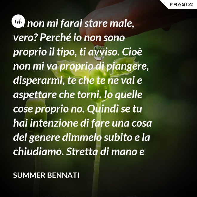 Tu non mi farai stare male, vero? Perché io non sono proprio il tipo, ti avviso. Cioè non mi va proprio di piangere, disperarmi, te che te ne vai e aspettare che torni. Io quelle cose proprio no. Quindi se tu hai intenzione di fare una cosa del genere dimmelo subito e la chiudiamo. Stretta di mano e amici come prima. - Summer Bennati