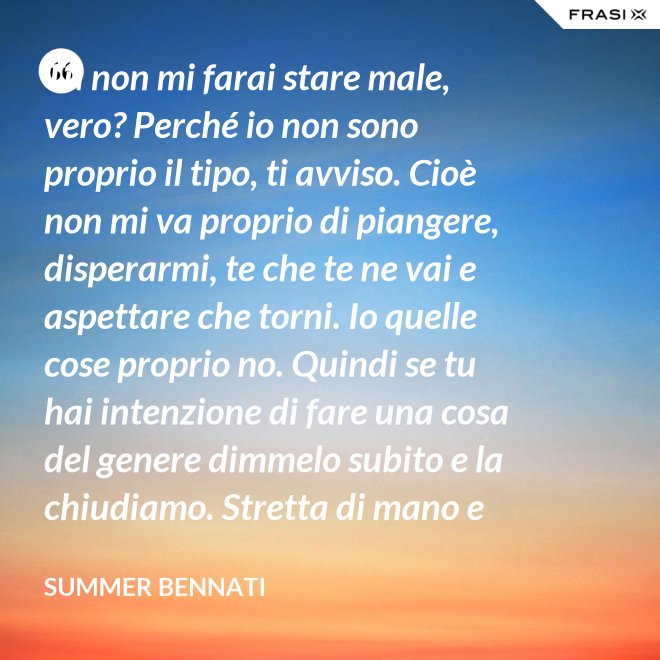 Tu non mi farai stare male, vero? Perché io non sono proprio il tipo, ti avviso. Cioè non mi va proprio di piangere, disperarmi, te che te ne vai e aspettare che torni. Io quelle cose proprio no. Quindi se tu hai intenzione di fare una cosa del genere dimmelo subito e la chiudiamo. Stretta di mano e amici come prima. - Summer Bennati