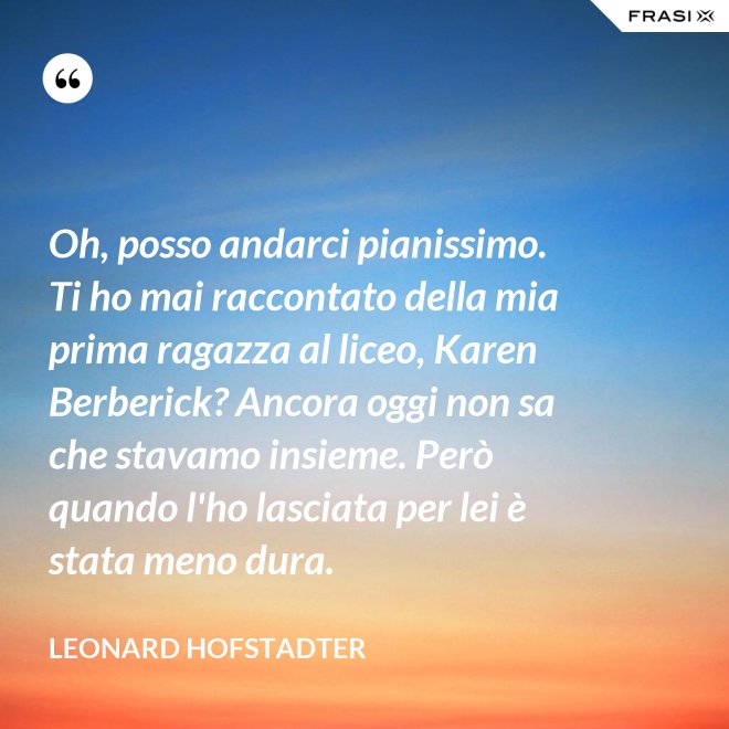 Oh, posso andarci pianissimo. Ti ho mai raccontato della mia prima ragazza al liceo, Karen Berberick? Ancora oggi non sa che stavamo insieme. Però quando l'ho lasciata per lei è stata meno dura. - Leonard Hofstadter