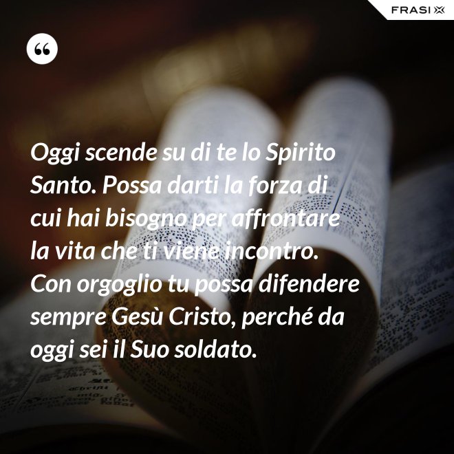 Oggi scende su di te lo Spirito Santo. Possa darti la forza di cui hai bisogno per affrontare la vita che ti viene incontro. Con orgoglio tu possa difendere sempre Gesù Cristo, perché da oggi sei il Suo soldato. - Anonimo