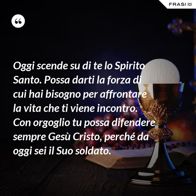 Oggi scende su di te lo Spirito Santo. Possa darti la forza di cui hai bisogno per affrontare la vita che ti viene incontro. Con orgoglio tu possa difendere sempre Gesù Cristo, perché da oggi sei il Suo soldato. - Anonimo